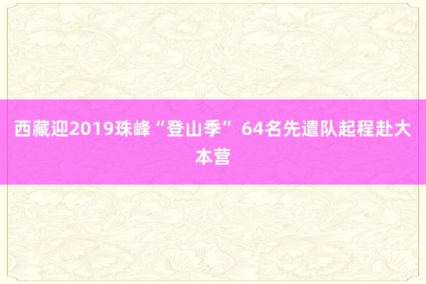 西藏迎2019珠峰“登山季” 64名先遣队起程赴大本营